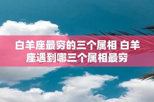 白羊座最穷的三个属相 白羊座遇到哪三个属相最穷