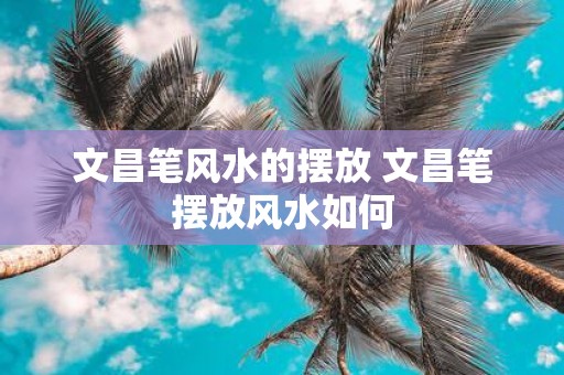 文昌笔风水的摆放 文昌笔摆放风水如何