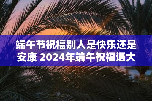 端午节祝福别人是快乐还是安康 2025年端午祝福语大全