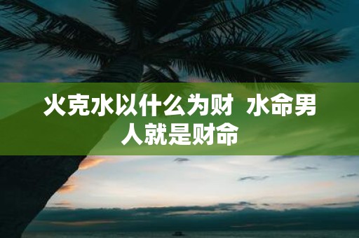 火克水以什么为财 水命男人就是财命