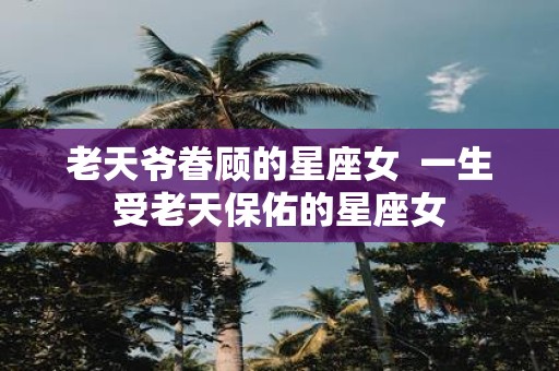 老天爷眷顾的星座女 一生受老天保佑的星座女