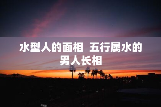 水型人的面相 五行属水的男人长相