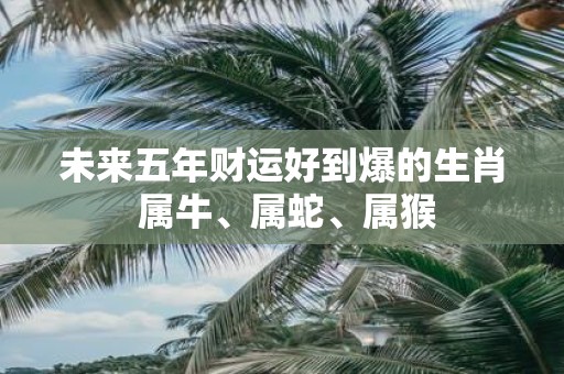 未来五年财运好到爆的生肖 属牛、属蛇、属猴