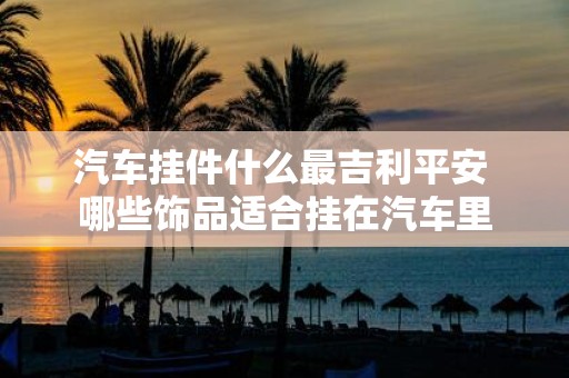 汽车挂件什么最吉利平安 哪些饰品适合挂在汽车里