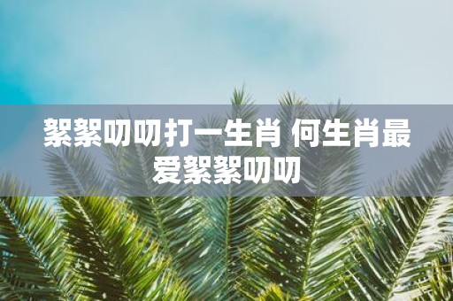 絮絮叨叨打一生肖 何生肖最爱絮絮叨叨