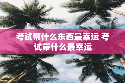 考试带什么东西最幸运 考试带什么最幸运