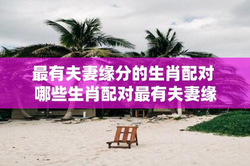 最有夫妻缘分的生肖配对 哪些生肖配对最有夫妻缘
