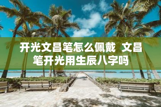 开光文昌笔怎么佩戴 文昌笔开光用生辰八字吗