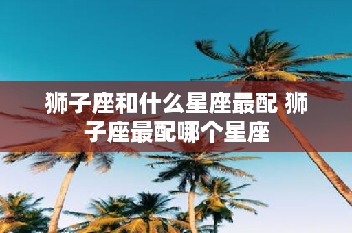 狮子座和什么星座最配 狮子座最配哪个星座