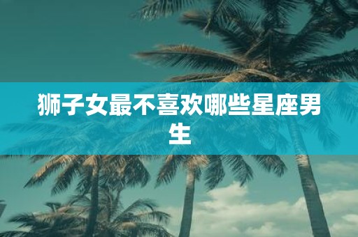 狮子女最不喜欢哪些星座男生