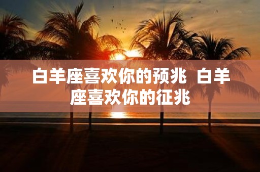 白羊座喜欢你的预兆 白羊座喜欢你的征兆