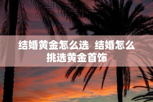 结婚黄金怎么选 结婚怎么挑选黄金首饰