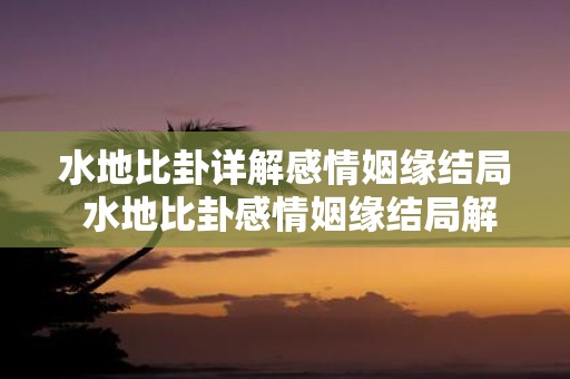 水地比卦详解感情姻缘结局 水地比卦感情姻缘结局解析
