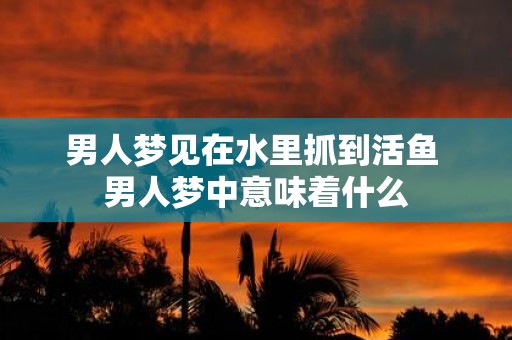 男人梦见在水里抓到活鱼 男人梦中意味着什么