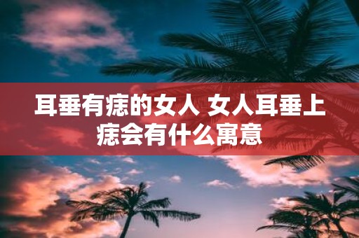 耳垂有痣的女人 女人耳垂上痣会有什么寓意