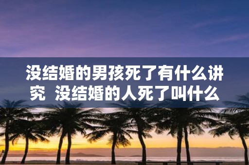 没结婚的男孩死了有什么讲究 没结婚的人死了叫什么