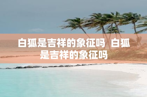 白狐是吉祥的象征吗 白狐是吉祥的象征吗