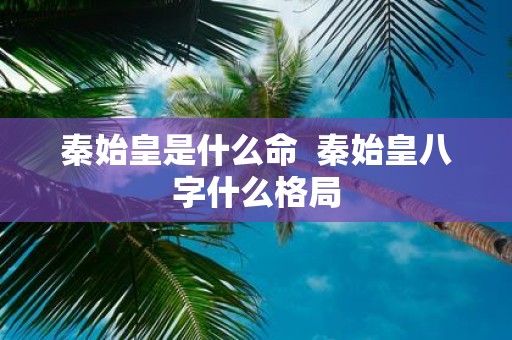 秦始皇是什么命 秦始皇八字什么格局