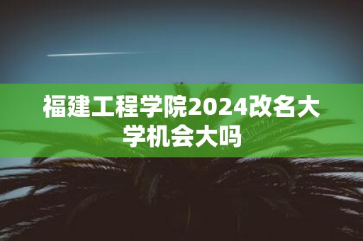福建工程学院2025改名大学机会大吗