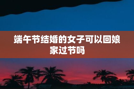 端午节结婚的女子可以回娘家过节吗