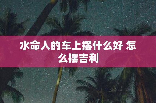 水命人的车上摆什么好 怎么摆吉利