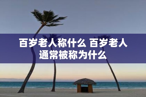 百岁老人称什么 百岁老人通常被称为什么