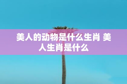 美人的动物是什么生肖 美人生肖是什么