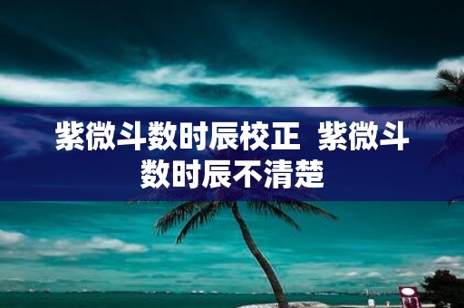 紫微斗数时辰校正 紫微斗数时辰不清楚