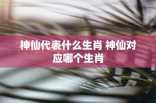神仙代表什么生肖 神仙对应哪个生肖