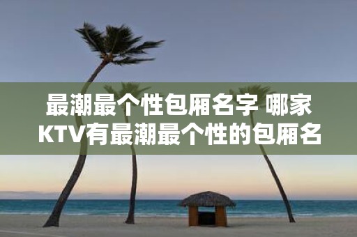 最潮最个性包厢名字 哪家KTV有最潮最个性的包厢名字