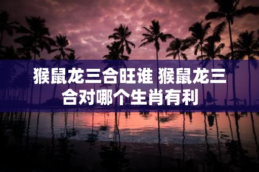 猴鼠龙三合旺谁 猴鼠龙三合对哪个生肖有利