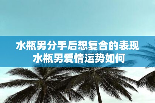 水瓶男分手后想复合的表现 水瓶男爱情运势如何