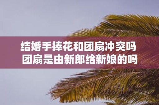 结婚手捧花和团扇冲突吗 团扇是由新郎给新娘的吗