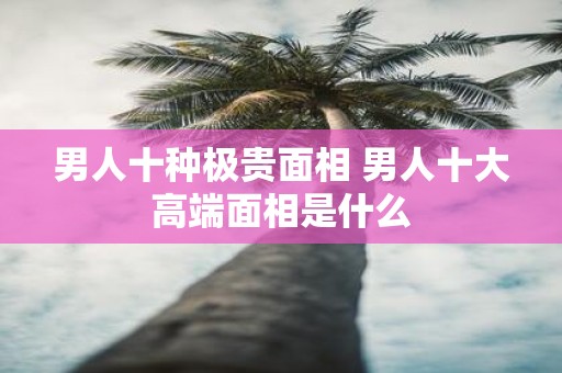 男人十种极贵面相 男人十大高端面相是什么