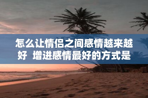 怎么让情侣之间感情越来越好 增进感情最好的方式是什么
