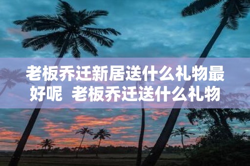 老板乔迁新居送什么礼物最好呢 老板乔迁送什么礼物比较好