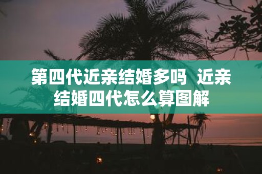 第四代近亲结婚多吗 近亲结婚四代怎么算图解