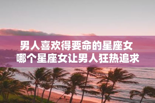男人喜欢得要命的星座女 哪个星座女让男人狂热追求
