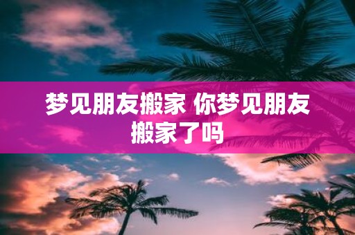 梦见朋友搬家 你梦见朋友搬家了吗