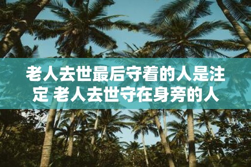 老人去世最后守着的人是注定 老人去世守在身旁的人注定谁