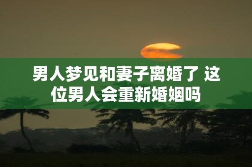 男人梦见和妻子离婚了 这位男人会重新婚姻吗