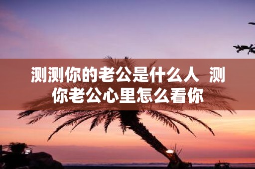 测测你的老公是什么人 测你老公心里怎么看你