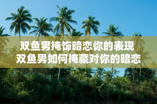 双鱼男掩饰暗恋你的表现 双鱼男如何掩藏对你的暗恋
