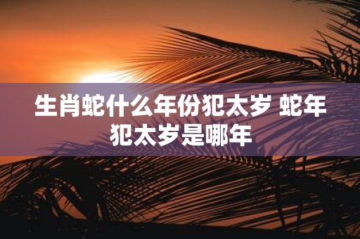 生肖蛇什么年份犯太岁 蛇年犯太岁是哪年