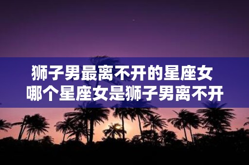 狮子男最离不开的星座女 哪个星座女是狮子男离不开的