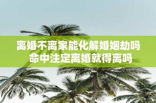 离婚不离家能化解婚姻劫吗 命中注定离婚就得离吗