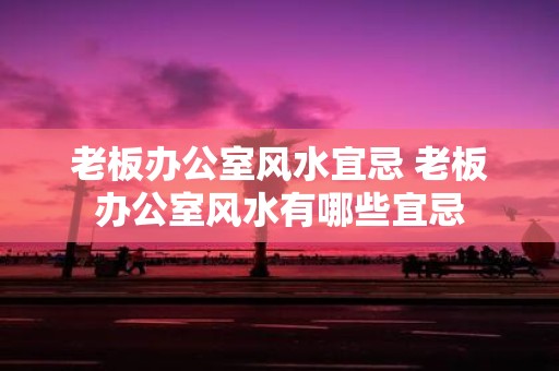 老板办公室风水宜忌 老板办公室风水有哪些宜忌
