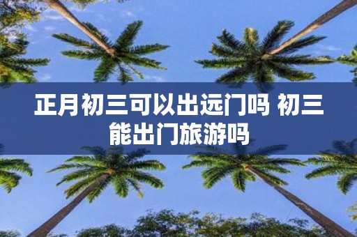 正月初三可以出远门吗 初三能出门旅游吗