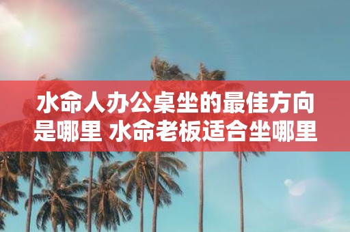 水命人办公桌坐的最佳方向是哪里 水命老板适合坐哪里