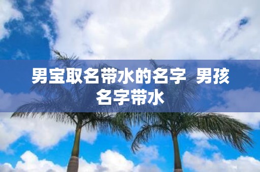 男宝取名带水的名字 男孩名字带水 男宝取名带水的名字 男孩名字带水